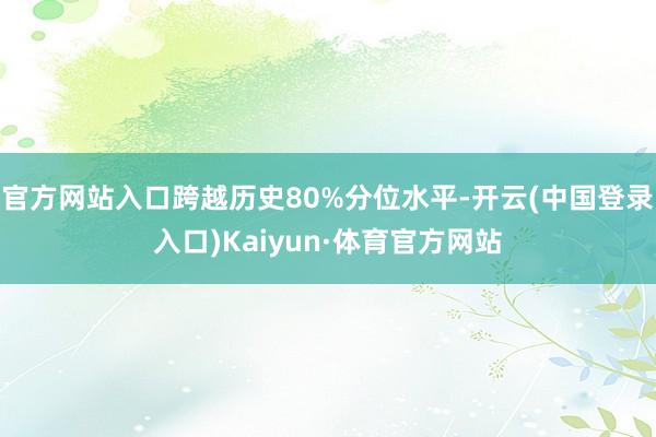 官方网站入口跨越历史80%分位水平-开云(中国登录入口)Kaiyun·体育官方网站