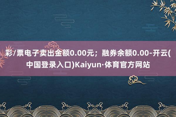 彩/票电子卖出金额0.00元；融券余额0.00-开云(中国登录入口)Kaiyun·体育官方网站