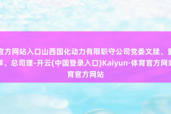 官方网站入口山西国化动力有限职守公司党委文牍、董事、总司理-开云(中国登录入口)Kaiyun·体育官方网站