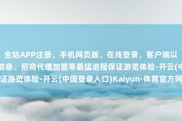 全站APP注册、手机网页版、在线登录、客户端以及发布平台优惠活动信息、招商代理加盟等最猛进程保证游览体验-开云(中国登录入口)Kaiyun·体育官方网站