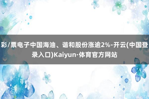 彩/票电子中国海油、谐和股份涨逾2%-开云(中国登录入口)Kaiyun·体育官方网站