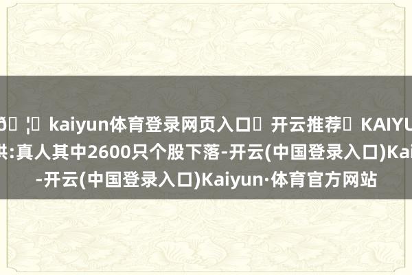 🦄kaiyun体育登录网页入口✅开云推荐✅KAIYUN SPORTS为您提供:真人其中2600只个股下落-开云(中国登录入口)Kaiyun·体育官方网站