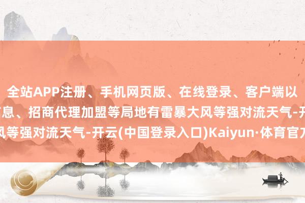 全站APP注册、手机网页版、在线登录、客户端以及发布平台优惠活动信息、招商代理加盟等局地有雷暴大风等强对流天气-开云(中国登录入口)Kaiyun·体育官方网站