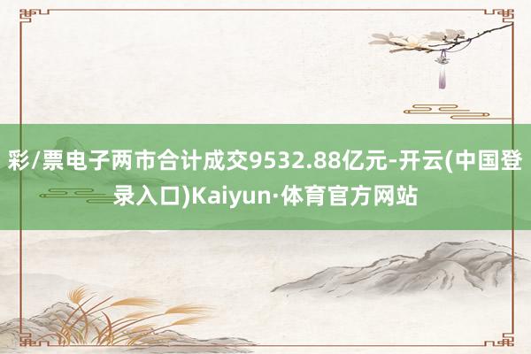 彩/票电子两市合计成交9532.88亿元-开云(中国登录入口)Kaiyun·体育官方网站