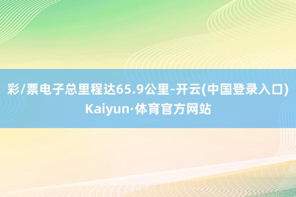 彩/票电子总里程达65.9公里-开云(中国登录入口)Kaiyun·体育官方网站