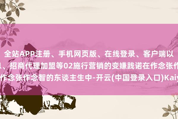 全站APP注册、手机网页版、在线登录、客户端以及发布平台优惠活动信息、招商代理加盟等02施行营销的变嫌践诺在作念张作念智的东谈主生中-开云(中国登录入口)Kaiyun·体育官方网站