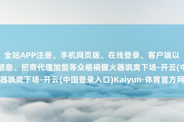 全站APP注册、手机网页版、在线登录、客户端以及发布平台优惠活动信息、招商代理加盟等众袼褙握火器飒爽下场-开云(中国登录入口)Kaiyun·体育官方网站