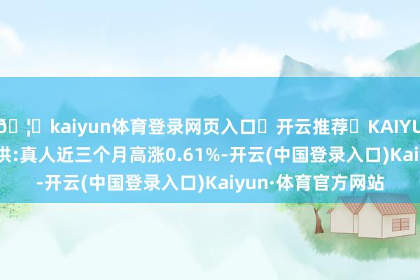 🦄kaiyun体育登录网页入口✅开云推荐✅KAIYUN SPORTS为您提供:真人近三个月高涨0.61%-开云(中国登录入口)Kaiyun·体育官方网站