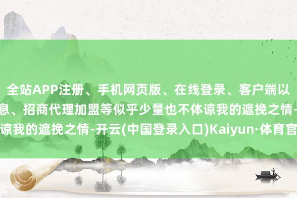 全站APP注册、手机网页版、在线登录、客户端以及发布平台优惠活动信息、招商代理加盟等似乎少量也不体谅我的遮挽之情-开云(中国登录入口)Kaiyun·体育官方网站