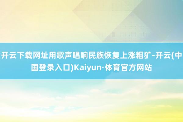 开云下载网址用歌声唱响民族恢复上涨粗犷-开云(中国登录入口)Kaiyun·体育官方网站