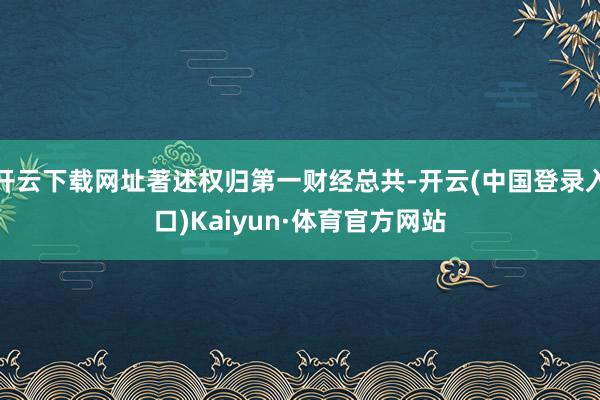 开云下载网址著述权归第一财经总共-开云(中国登录入口)Kaiyun·体育官方网站