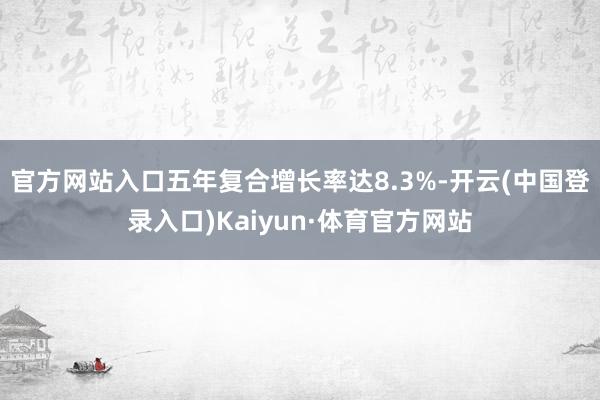 官方网站入口五年复合增长率达8.3%-开云(中国登录入口)Kaiyun·体育官方网站