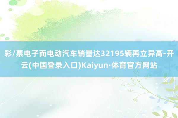 彩/票电子而电动汽车销量达32195辆再立异高-开云(中国登录入口)Kaiyun·体育官方网站