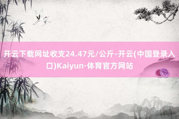 开云下载网址收支24.47元/公斤-开云(中国登录入口)Kaiyun·体育官方网站