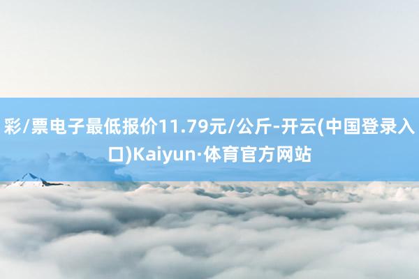 彩/票电子最低报价11.79元/公斤-开云(中国登录入口)Kaiyun·体育官方网站