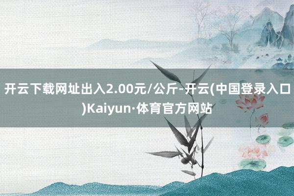 开云下载网址出入2.00元/公斤-开云(中国登录入口)Kaiyun·体育官方网站