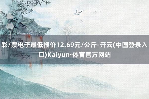 彩/票电子最低报价12.69元/公斤-开云(中国登录入口)Kaiyun·体育官方网站