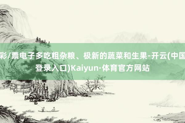 彩/票电子多吃粗杂粮、极新的蔬菜和生果-开云(中国登录入口)Kaiyun·体育官方网站