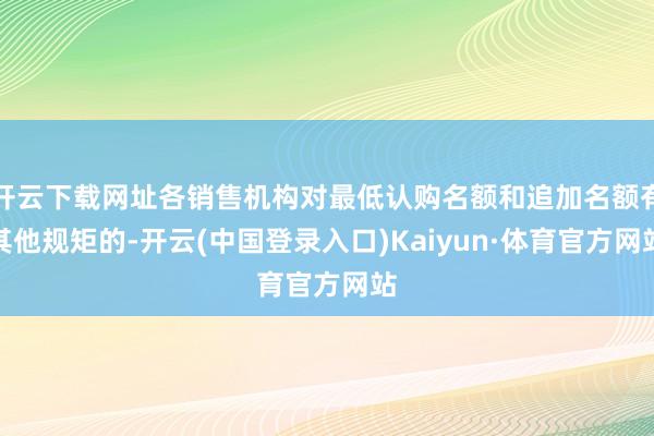 开云下载网址各销售机构对最低认购名额和追加名额有其他规矩的-开云(中国登录入口)Kaiyun·体育官方网站