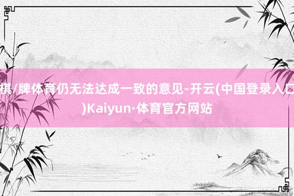 棋/牌体育仍无法达成一致的意见-开云(中国登录入口)Kaiyun·体育官方网站