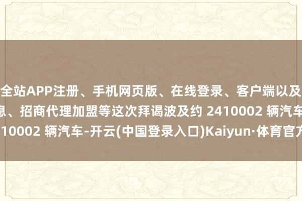 全站APP注册、手机网页版、在线登录、客户端以及发布平台优惠活动信息、招商代理加盟等这次拜谒波及约 2410002 辆汽车-开云(中国登录入口)Kaiyun·体育官方网站