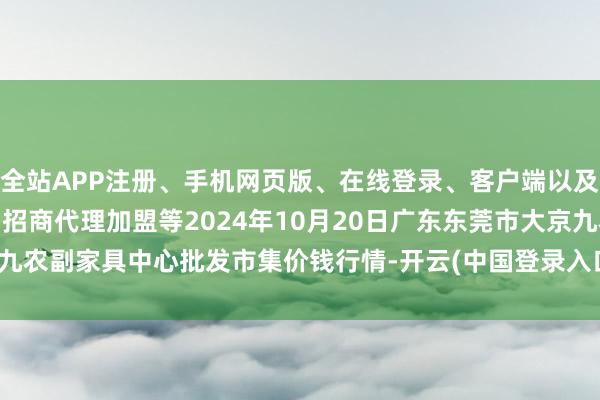 全站APP注册、手机网页版、在线登录、客户端以及发布平台优惠活动信息、招商代理加盟等2024年10月20日广东东莞市大京九农副家具中心批发市集价钱行情-开云(中国登录入口)Kaiyun·体育官方网站