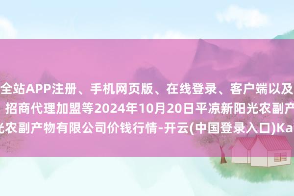 全站APP注册、手机网页版、在线登录、客户端以及发布平台优惠活动信息、招商代理加盟等2024年10月20日平凉新阳光农副产物有限公司价钱行情-开云(中国登录入口)Kaiyun·体育官方网站