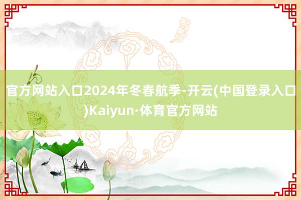 官方网站入口　　2024年冬春航季-开云(中国登录入口)Kaiyun·体育官方网站