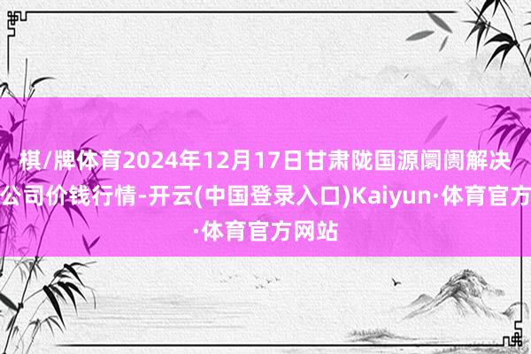 棋/牌体育2024年12月17日甘肃陇国源阛阓解决有限公司价钱行情-开云(中国登录入口)Kaiyun·体育官方网站