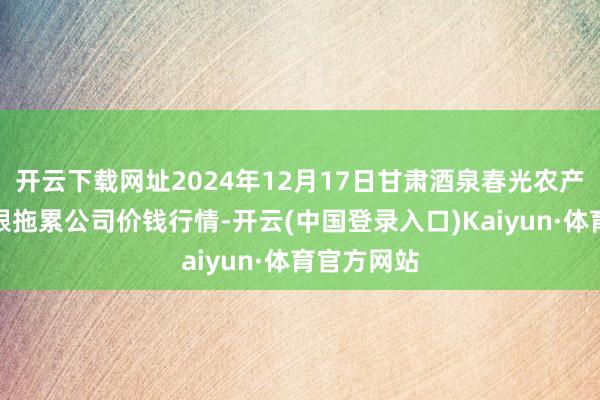 开云下载网址2024年12月17日甘肃酒泉春光农产物市集有限拖累公司价钱行情-开云(中国登录入口)Kaiyun·体育官方网站