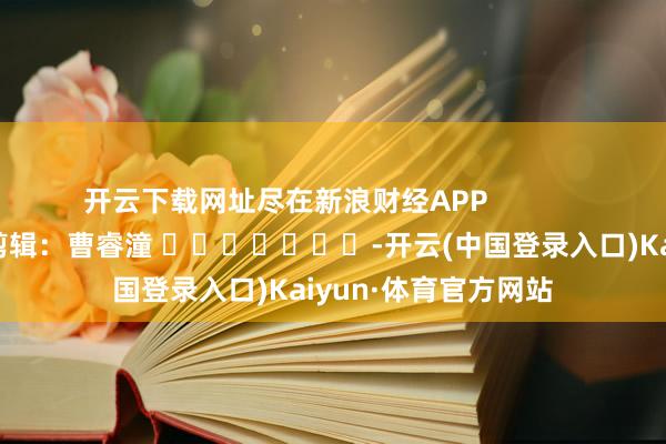 开云下载网址尽在新浪财经APP            						株连剪辑：曹睿潼 							-开云(中国登录入口)Kaiyun·体育官方网站