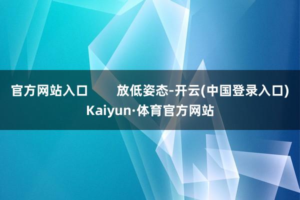 官方网站入口        放低姿态-开云(中国登录入口)Kaiyun·体育官方网站