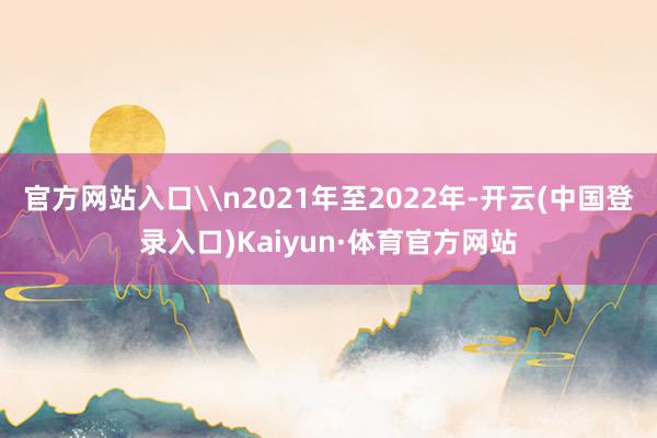 官方网站入口\n2021年至2022年-开云(中国登录入口)Kaiyun·体育官方网站