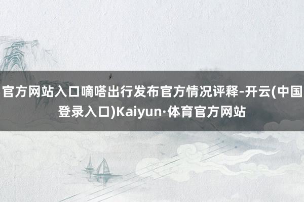 官方网站入口嘀嗒出行发布官方情况评释-开云(中国登录入口)Kaiyun·体育官方网站