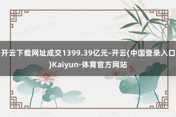 开云下载网址成交1399.39亿元-开云(中国登录入口)Kaiyun·体育官方网站