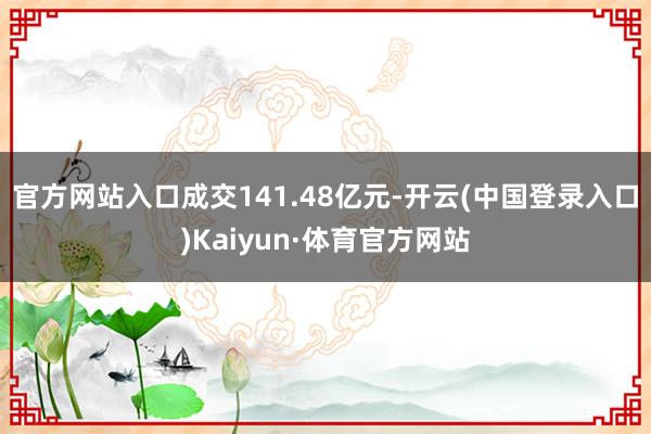 官方网站入口成交141.48亿元-开云(中国登录入口)Kaiyun·体育官方网站