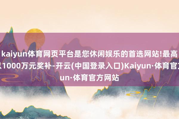 kaiyun体育网页平台是您休闲娱乐的首选网站!最高可给以1000万元奖补-开云(中国登录入口)Kaiyun·体育官方网站