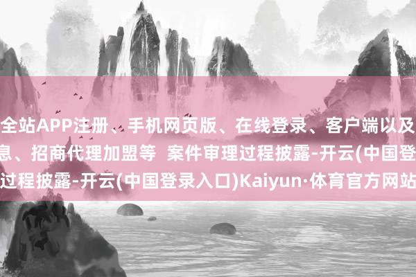 全站APP注册、手机网页版、在线登录、客户端以及发布平台优惠活动信息、招商代理加盟等  案件审理过程披露-开云(中国登录入口)Kaiyun·体育官方网站