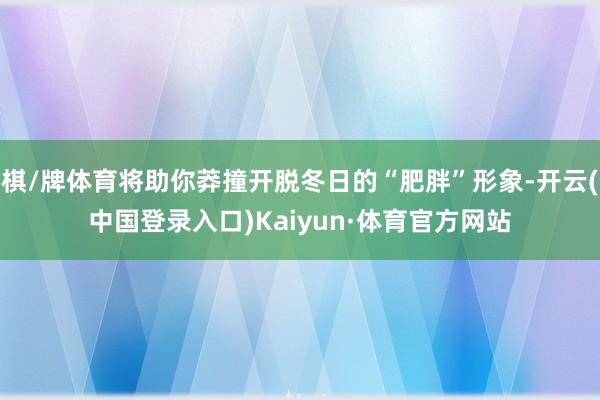 棋/牌体育将助你莽撞开脱冬日的“肥胖”形象-开云(中国登录入口)Kaiyun·体育官方网站