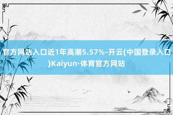 官方网站入口近1年高潮5.57%-开云(中国登录入口)Kaiyun·体育官方网站