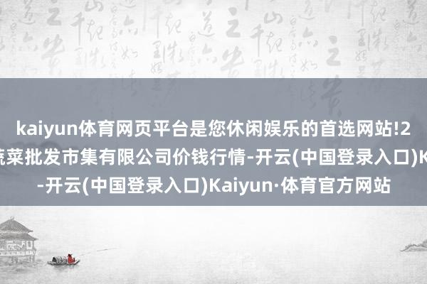 kaiyun体育网页平台是您休闲娱乐的首选网站!2025年1月11日运城蔬菜批发市集有限公司价钱行情-开云(中国登录入口)Kaiyun·体育官方网站