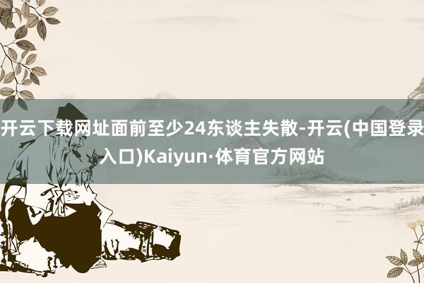 开云下载网址面前至少24东谈主失散-开云(中国登录入口)Kaiyun·体育官方网站