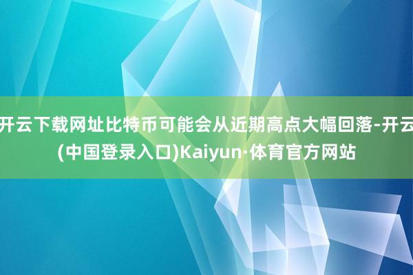 开云下载网址比特币可能会从近期高点大幅回落-开云(中国登录入口)Kaiyun·体育官方网站