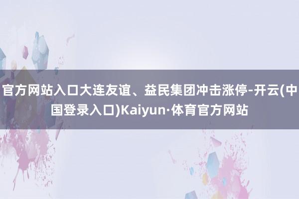 官方网站入口大连友谊、益民集团冲击涨停-开云(中国登录入口)Kaiyun·体育官方网站