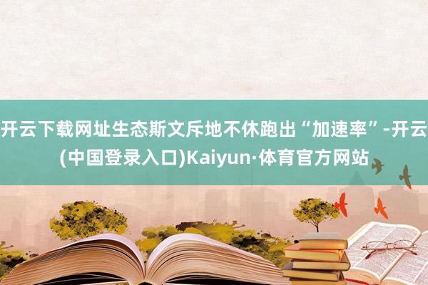 开云下载网址生态斯文斥地不休跑出“加速率”-开云(中国登录入口)Kaiyun·体育官方网站