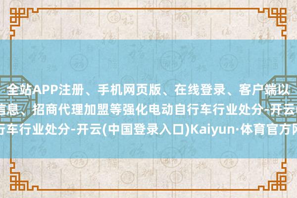 全站APP注册、手机网页版、在线登录、客户端以及发布平台优惠活动信息、招商代理加盟等强化电动自行车行业处分-开云(中国登录入口)Kaiyun·体育官方网站