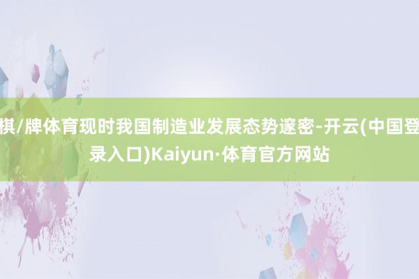 棋/牌体育现时我国制造业发展态势邃密-开云(中国登录入口)Kaiyun·体育官方网站