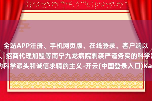 全站APP注册、手机网页版、在线登录、客户端以及发布平台优惠活动信息、招商代理加盟等南宁九龙病院剿袭严谨务实的科学派头和诚信求精的主义-开云(中国登录入口)Kaiyun·体育官方网站