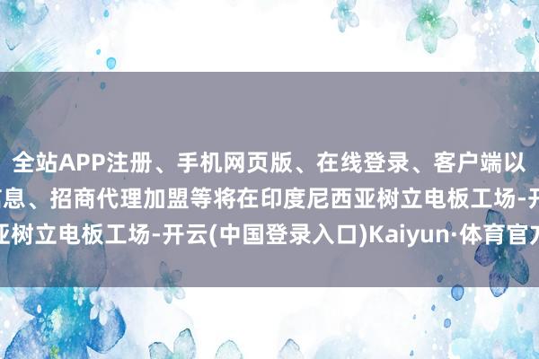 全站APP注册、手机网页版、在线登录、客户端以及发布平台优惠活动信息、招商代理加盟等将在印度尼西亚树立电板工场-开云(中国登录入口)Kaiyun·体育官方网站