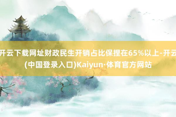 开云下载网址财政民生开销占比保捏在65%以上-开云(中国登录入口)Kaiyun·体育官方网站